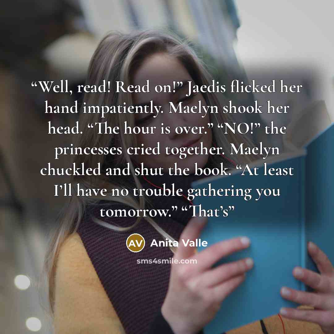“Well, read! Read on!” Jaedis flicked her hand impatiently. Maelyn shook her head. “The hour is over.” “NO!” the princesses cried together. Maelyn chuckled and shut the book. “At least I’ll have no trouble gathering you tomorrow.” “That’s” quote by Anita Valle