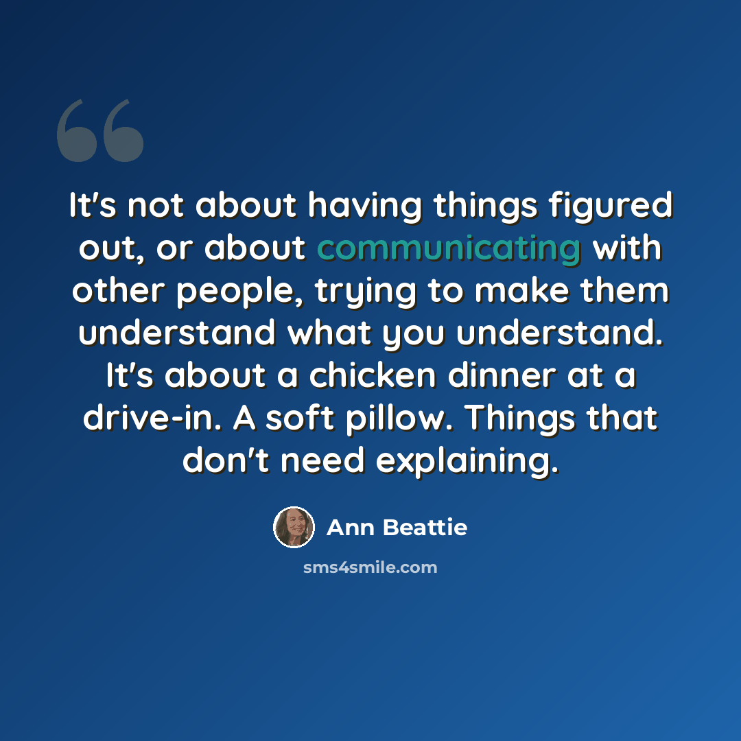 “It's not about having things figured out, or about communicating with other people, trying to make them understand what you understand. It's about a chicken dinner at a drive-in. A soft pillow. Things that don't need explaining.” quote by Ann Beattie