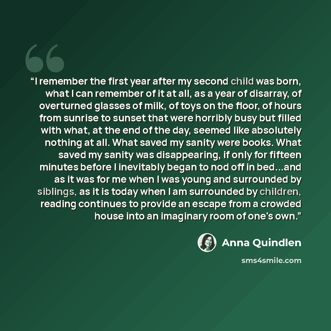 “I remember the first year after my second child was born, what I can remember of it at all, as a year of disarray, of overturned glasses of milk, of toys on the floor, of hours from sunrise to sunset that were horribly busy but filled with what, at the end of the day, seemed like absolutely…” quote by Anna Quindlen
