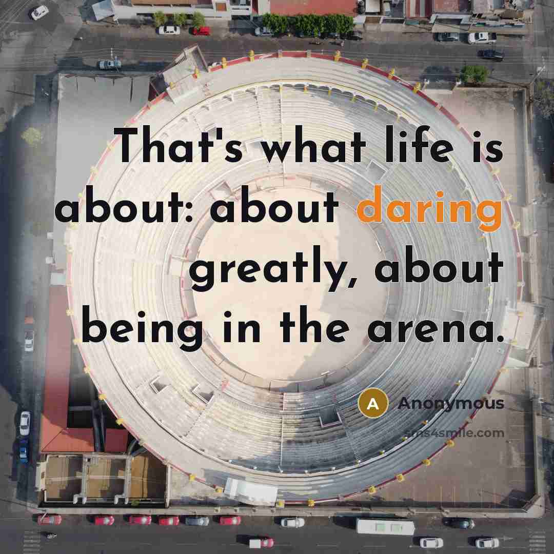 “That's what life is about: about daring greatly, about being in the arena.” quote by Anonymous