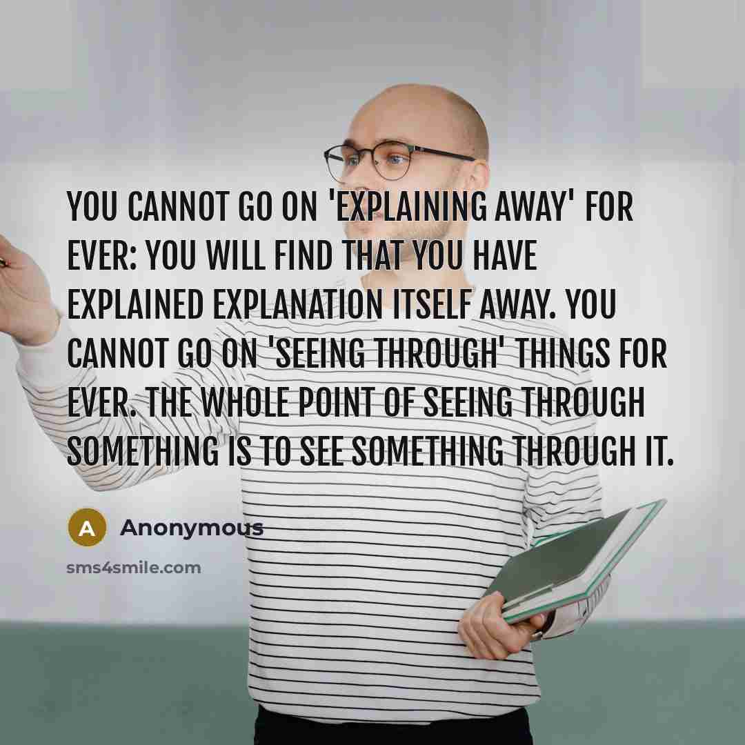 “You cannot go on 'explaining away' for ever: you will find that you have explained explanation itself away. You cannot go on 'seeing through' things for ever. The whole point of seeing through something is to see something through it.” quote by Anonymous