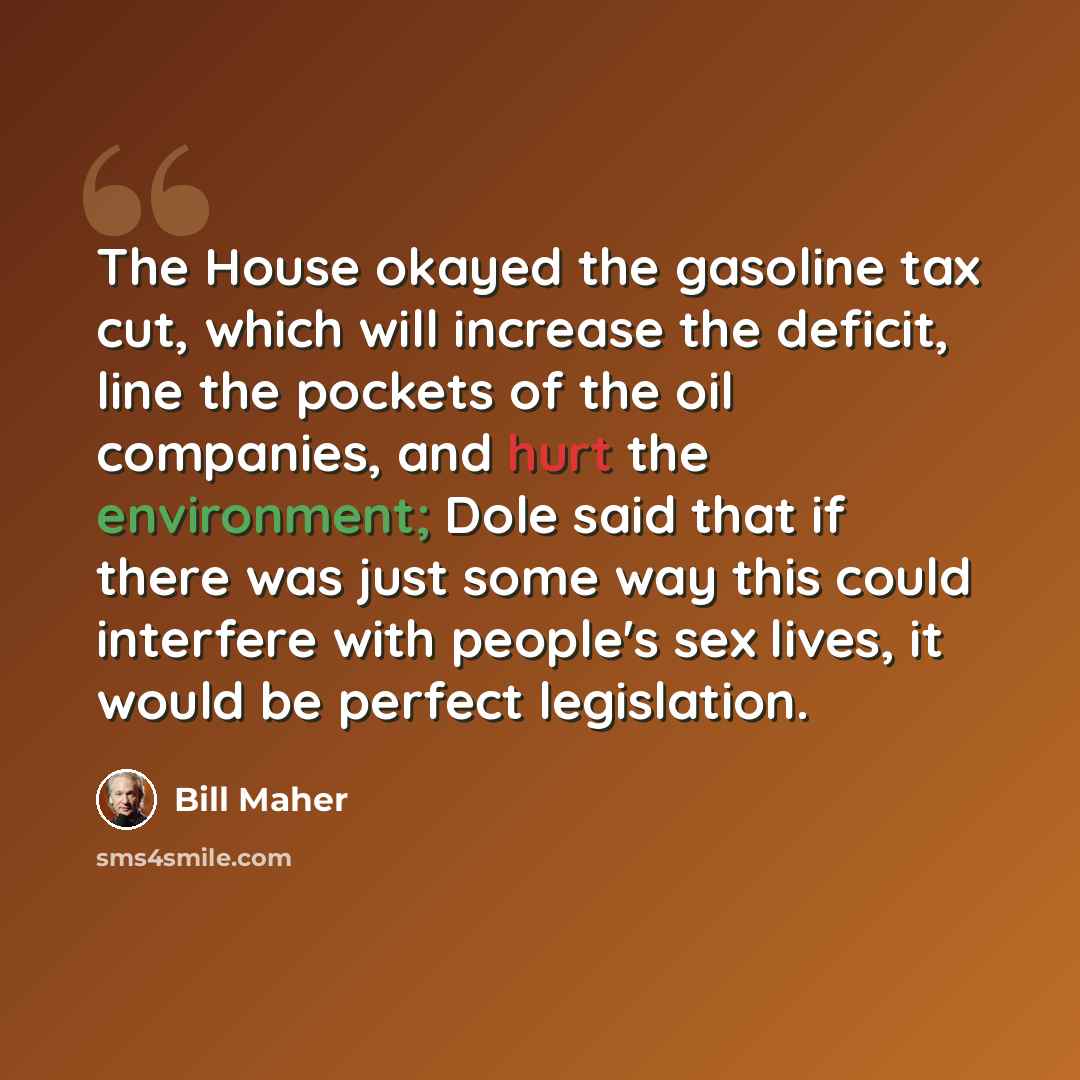 “The House okayed the gasoline tax cut, which will increase the deficit, line the pockets of the oil companies, and hurt the environment; Dole said that if there was just some way this could interfere with people's sex lives, it would be perfect legislation.” quote by Bill Maher