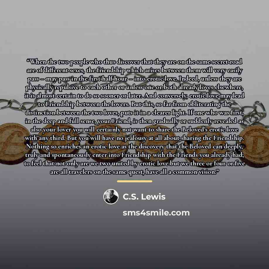 “When the two people who thus discover that they are on the same secret road are of different sexes, the friendship which arises between them will very easily pass – may pass in the first half hour – into erotic love. Indeed, unless they are physically repulsive to each other or unless one or both…” quote by C.S. Lewis