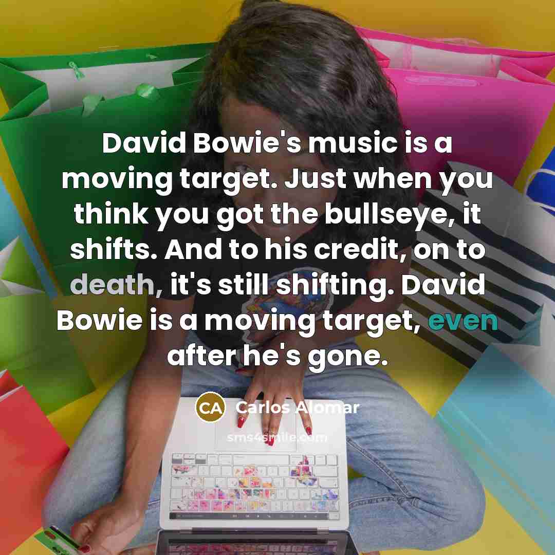 “David Bowie's music is a moving target. Just when you think you got the bullseye, it shifts. And to his credit, on to death, it's still shifting. David Bowie is a moving target, even after he's gone.” quote by Carlos Alomar