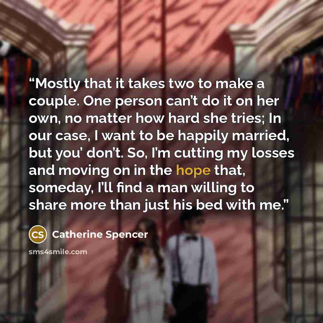 “Mostly that it takes two to make a couple. One person can’t do it on her own, no matter how hard she tries; In our case, I want to be happily married, but you’ don’t. So, I’m cutting my losses and moving on in the hope that, someday, I’ll find a man willing to share more than just his bed with me.” quote by Catherine Spencer