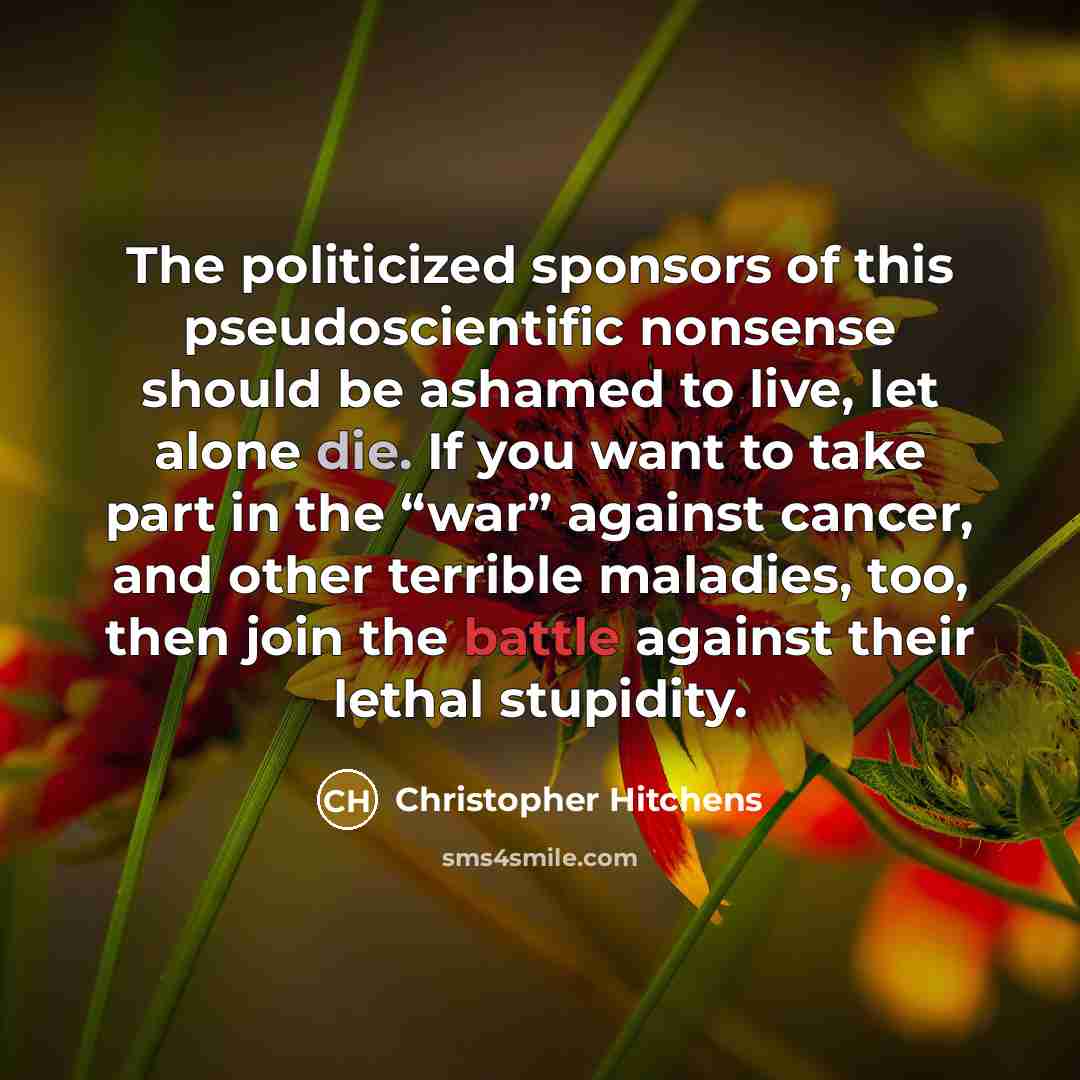 “The politicized sponsors of this pseudoscientific nonsense should be ashamed to live, let alone die. If you want to take part in the “war” against cancer, and other terrible maladies, too, then join the battle against their lethal stupidity.” quote by Christopher Hitchens