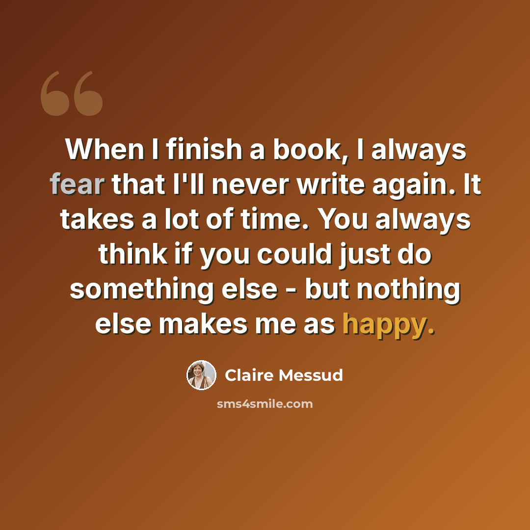 “When I finish a book, I always fear that I'll never write again. It takes a lot of time. You always think if you could just do something else - but nothing else makes me as happy.” quote by Claire Messud