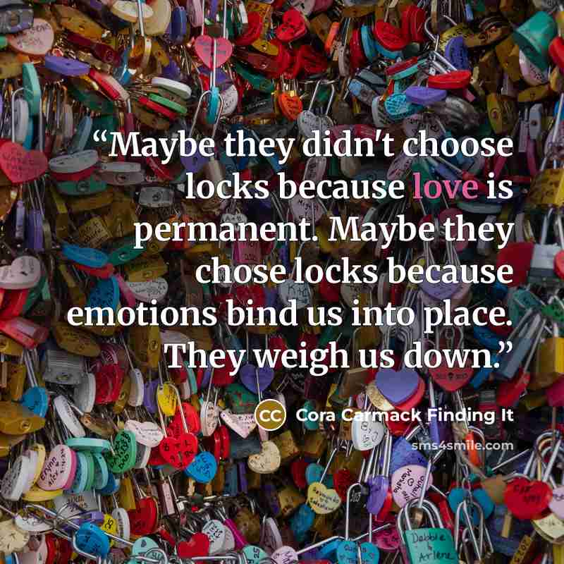 “Maybe they didn't choose locks because love is permanent. Maybe they chose locks because emotions bind us into place. They weigh us down.” quote by Cora Carmack Finding It