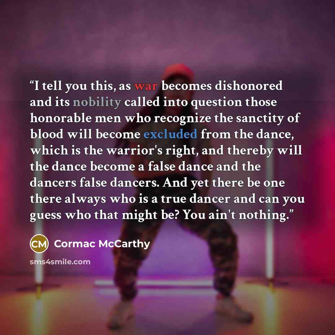 “I tell you this, as war becomes dishonored and its nobility called into question those honorable men who recognize the sanctity of blood will become excluded from the dance, which is the warrior's right, and thereby will the dance become a false dance and the dancers false dancers. And yet there…” quote by Cormac McCarthy