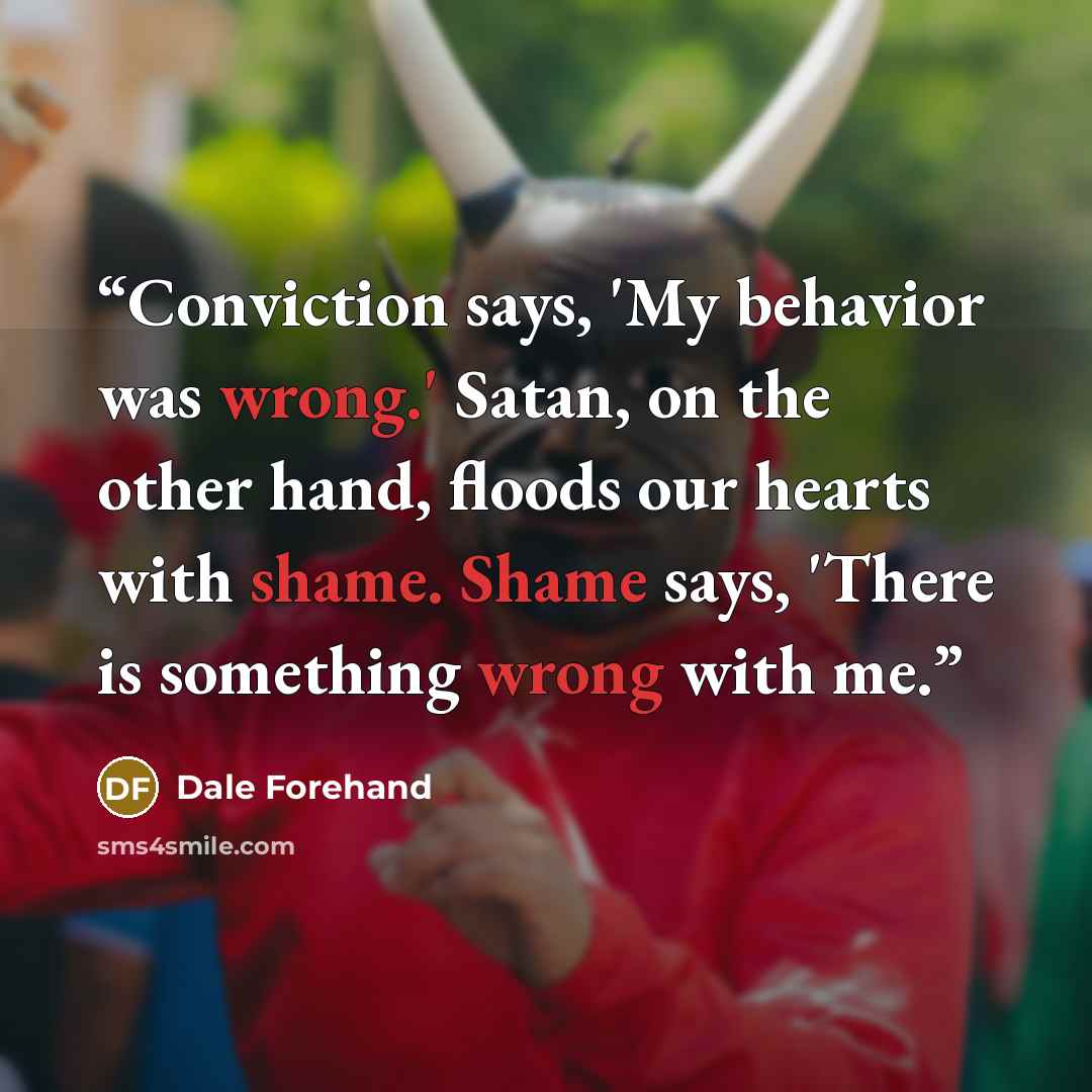 “Conviction says, 'My behavior was wrong.' Satan, on the other hand, floods our hearts with shame. Shame says, 'There is something wrong with me.” quote by Dale Forehand