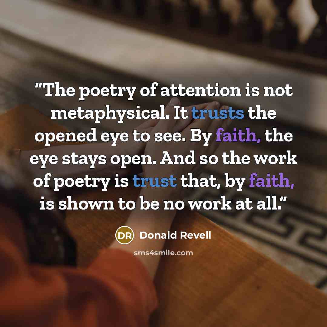 “The poetry of attention is not metaphysical. It trusts the opened eye to see. By faith, the eye stays open. And so the work of poetry is trust that, by faith, is shown to be no work at all.” quote by Donald Revell