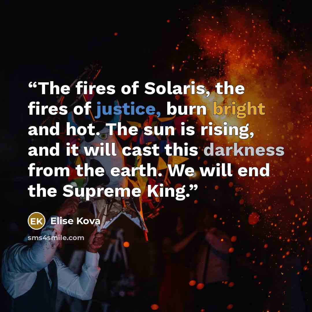 “The fires of Solaris, the fires of justice, burn bright and hot. The sun is rising, and it will cast this darkness from the earth. We will end the Supreme King.” quote by Elise Kova