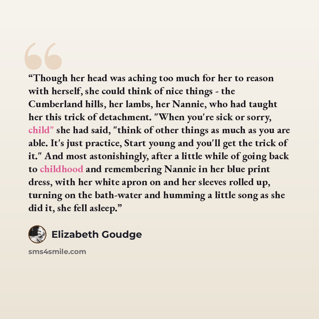 “Though her head was aching too much for her to reason with herself, she could think of nice things - the Cumberland hills, her lambs, her Nannie, who had taught her this trick of detachment. "When you're sick or sorry, child" she had said, "think of other things as much as you are able. It's just…” quote by Elizabeth Goudge