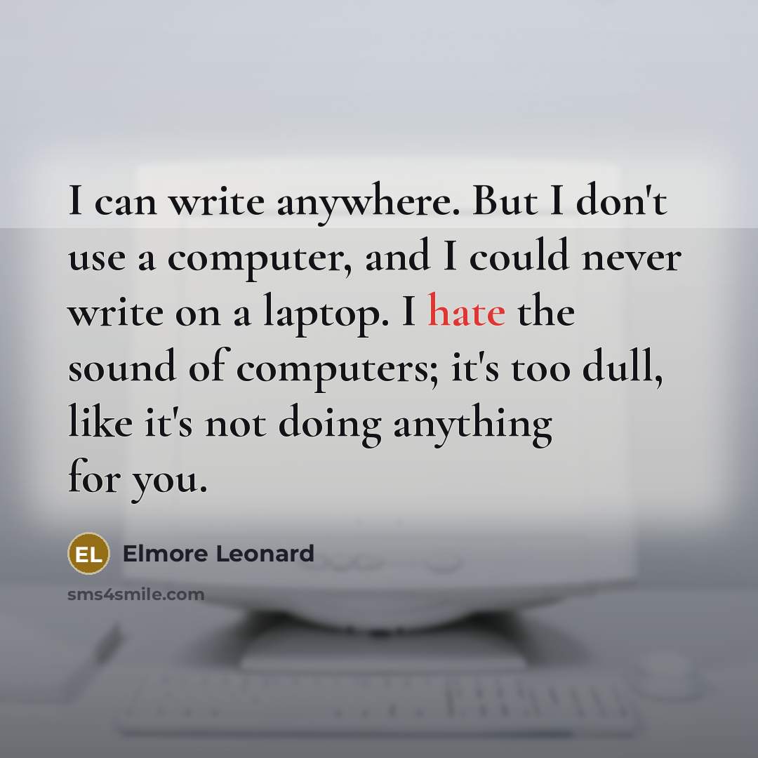 “I can write anywhere. But I don't use a computer, and I could never write on a laptop. I hate the sound of computers; it's too dull, like it's not doing anything for you.” quote by Elmore Leonard