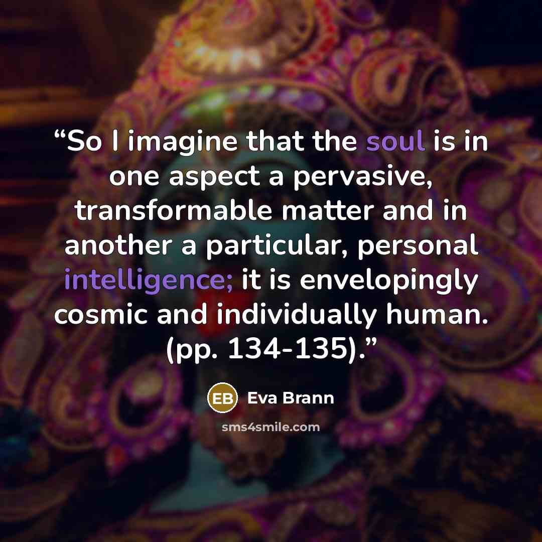 “So I imagine that the soul is in one aspect a pervasive, transformable matter and in another a particular, personal intelligence; it is envelopingly cosmic and individually human. (pp. 134-135).” quote by Eva Brann