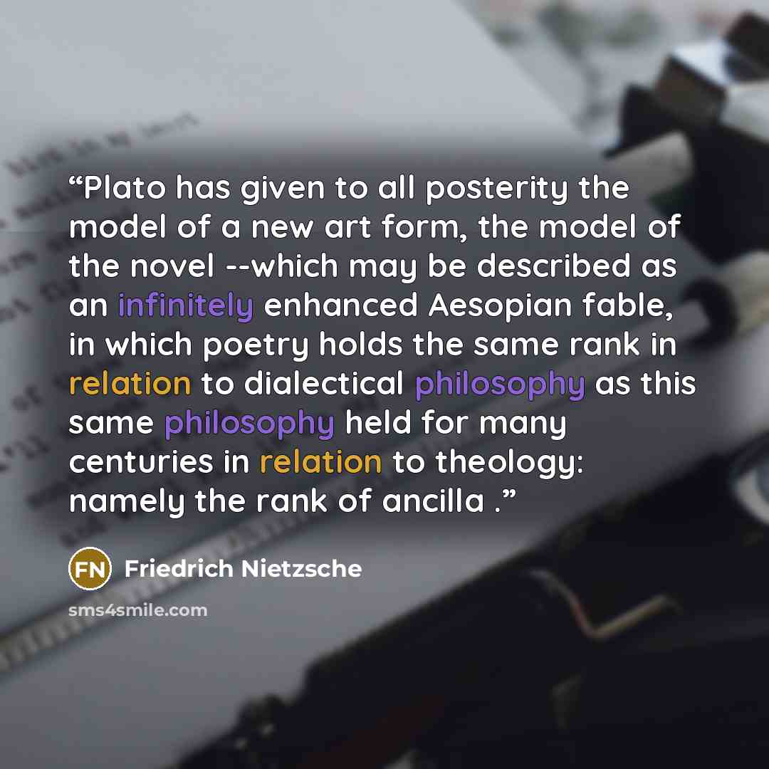 “Plato has given to all posterity the model of a new art form, the model of the novel --which may be described as an infinitely enhanced Aesopian fable, in which poetry holds the same rank in relation to dialectical philosophy as this same philosophy held for many centuries in relation to theology…” quote by Friedrich Nietzsche