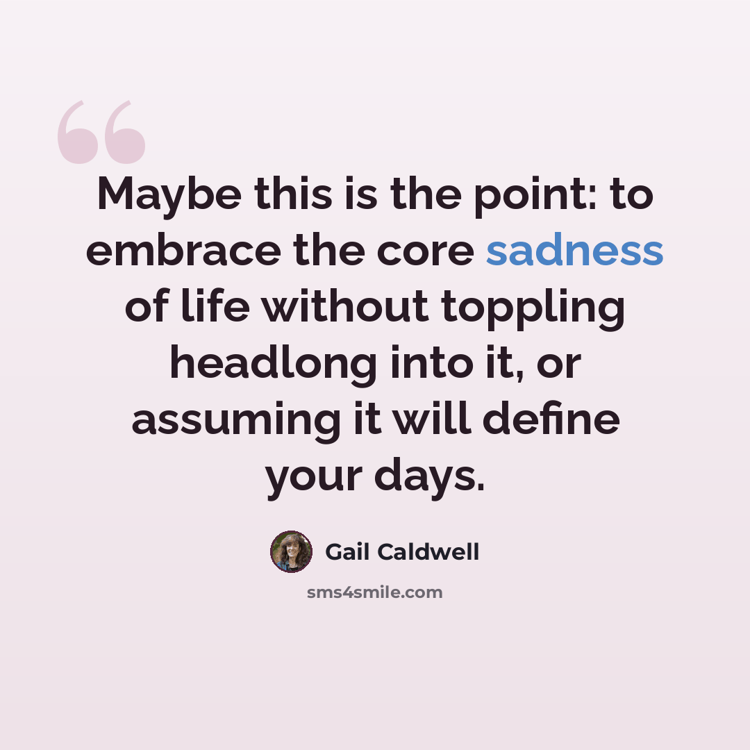 “Maybe this is the point: to embrace the core sadness of life without toppling headlong into it, or assuming it will define your days.” quote by Gail Caldwell