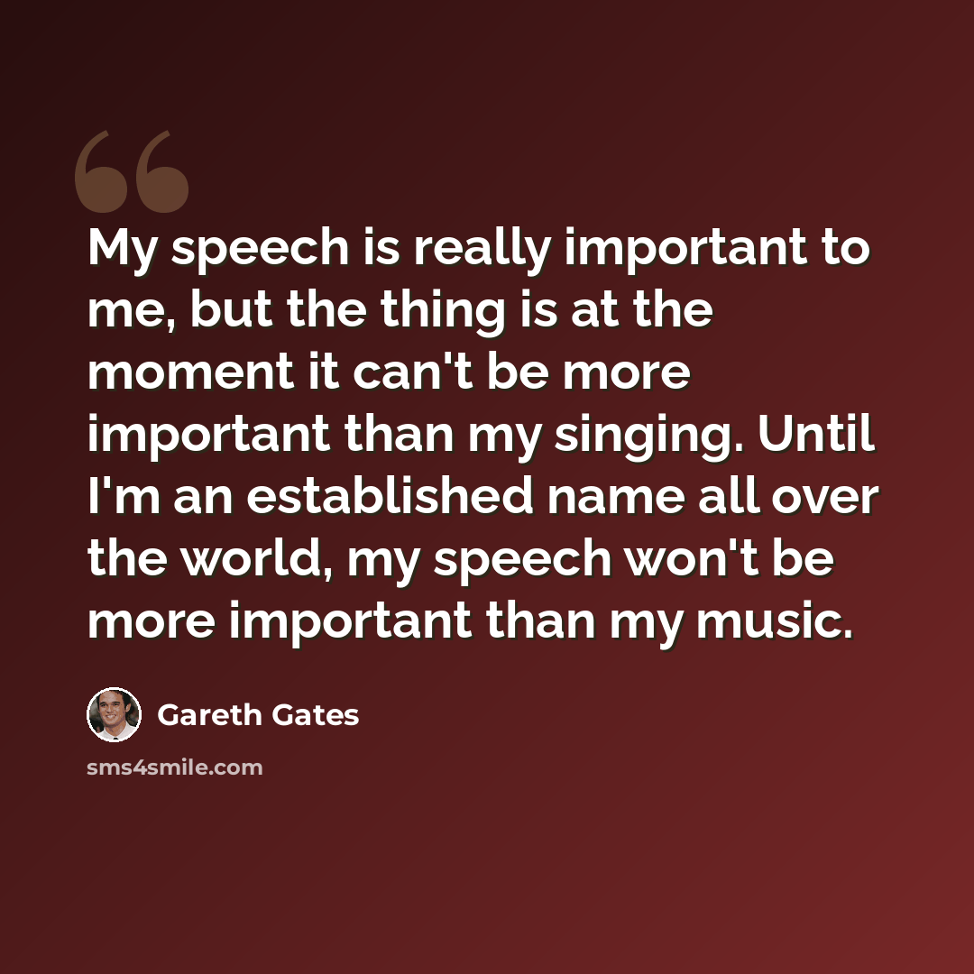 “My speech is really important to me, but the thing is at the moment it can't be more important than my singing. Until I'm an established name all over the world, my speech won't be more important than my music.” quote by Gareth Gates