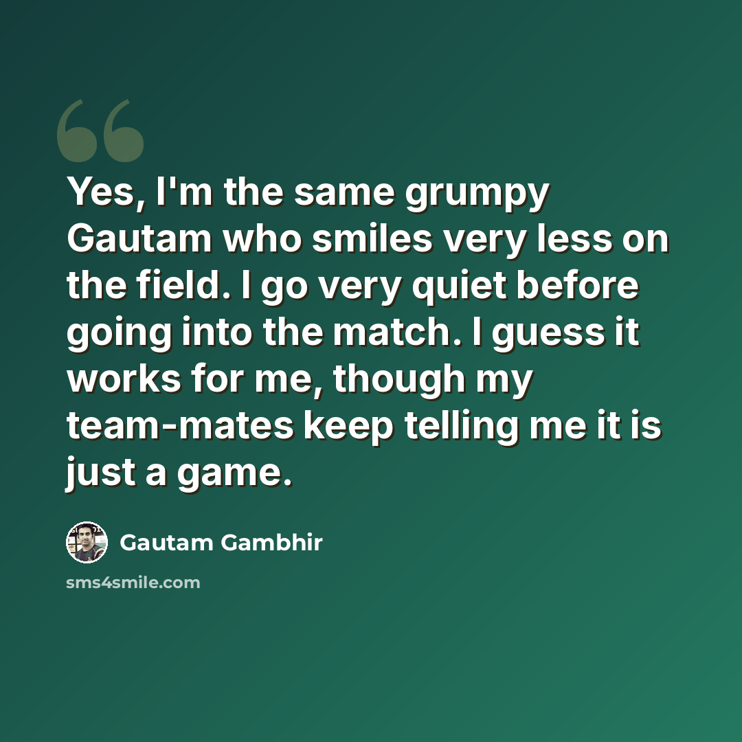 “Yes, I'm the same grumpy Gautam who smiles very less on the field. I go very quiet before going into the match. I guess it works for me, though my team-mates keep telling me it is just a game.” quote by Gautam Gambhir