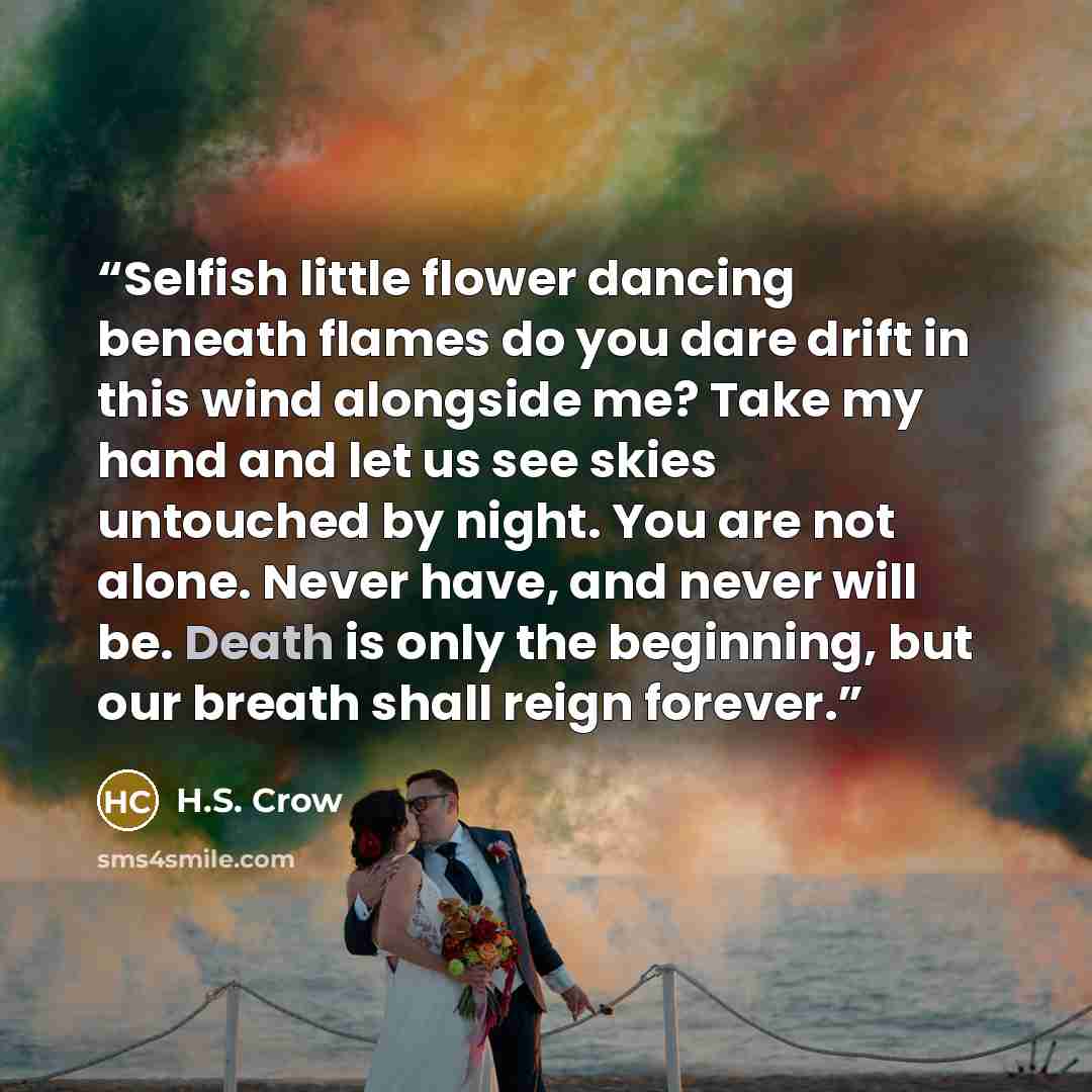 “Selfish little flower dancing beneath flames do you dare drift in this wind alongside me? Take my hand and let us see skies untouched by night. You are not alone. Never have, and never will be. Death is only the beginning, but our breath shall reign forever.” quote by H.S. Crow