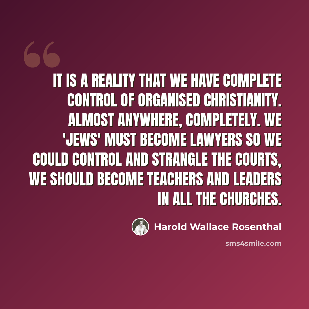 “It is a reality that we have complete control of organised Christianity. Almost anywhere, completely. We 'Jews' must become lawyers so we could control and strangle the courts, we should become teachers and leaders in all the churches.” quote by Harold Wallace Rosenthal