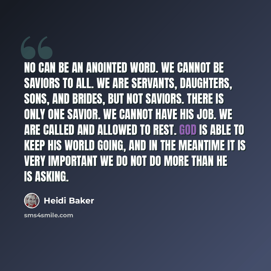 “No can be an anointed word. We cannot be saviors to all. We are servants, daughters, sons, and brides, but not saviors. There is only one Savior. We cannot have His job. We are called and allowed to rest. God is able to keep His world going, and in the meantime it is very important we do not do…” quote by Heidi Baker
