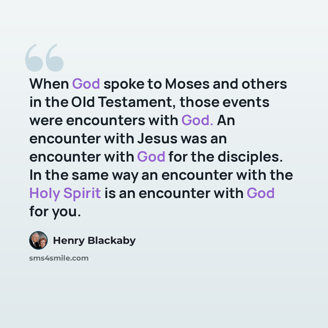 “When God spoke to Moses and others in the Old Testament, those events were encounters with God. An encounter with Jesus was an encounter with God for the disciples. In the same way an encounter with the Holy Spirit is an encounter with God for you.” quote by Henry Blackaby