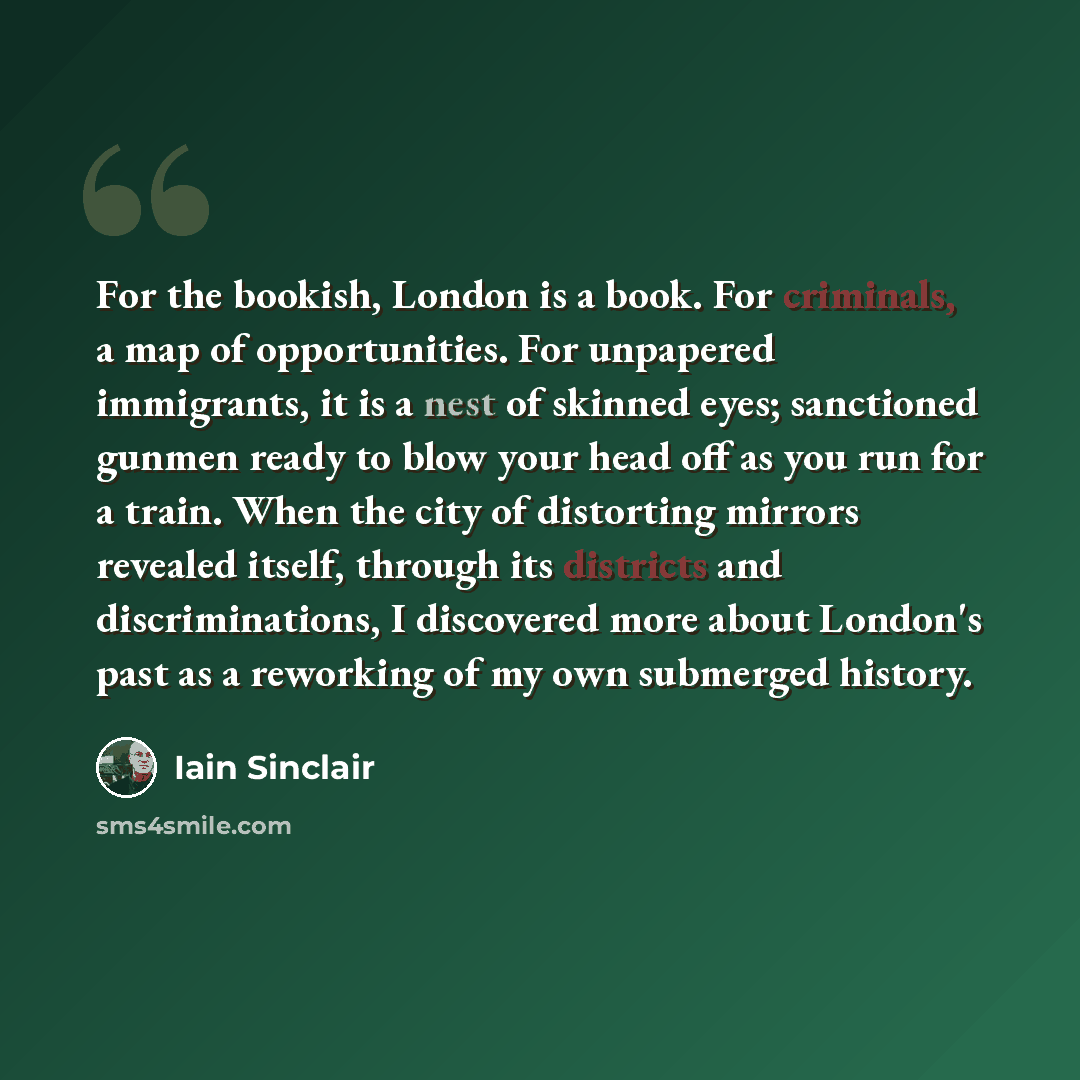 “For the bookish, London is a book. For criminals, a map of opportunities. For unpapered immigrants, it is a nest of skinned eyes; sanctioned gunmen ready to blow your head off as you run for a train. When the city of distorting mirrors revealed itself, through its districts and discriminations, I…” quote by Iain Sinclair