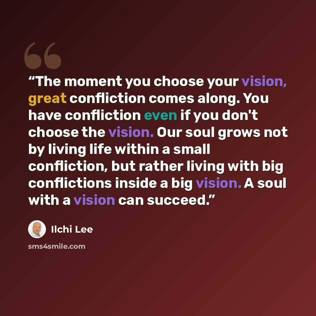 “The moment you choose your vision, great confliction comes along. You have confliction even if you don't choose the vision. Our soul grows not by living life within a small confliction, but rather living with big conflictions inside a big vision. A soul with a vision can succeed.” quote by Ilchi Lee