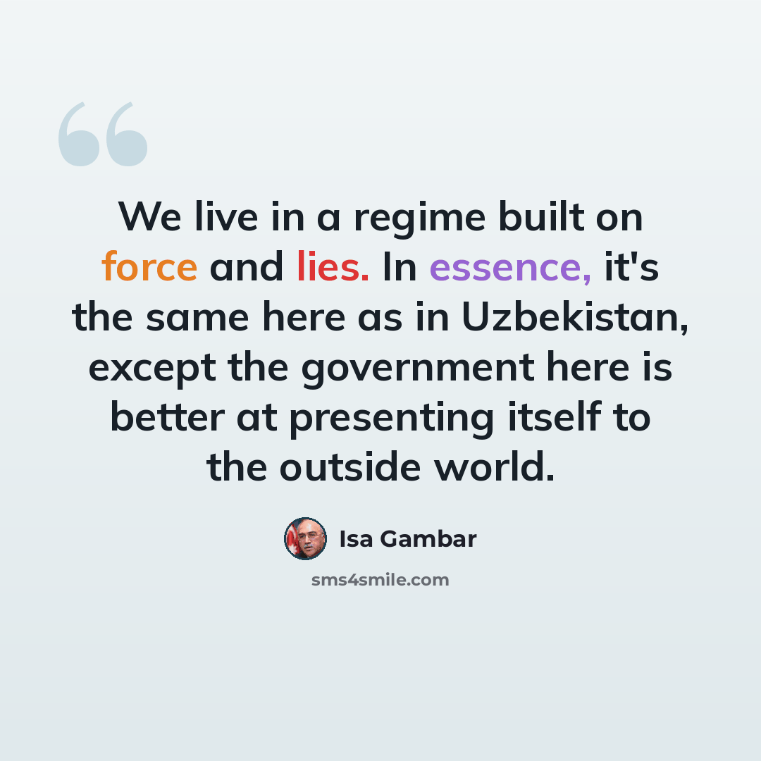 “We live in a regime built on force and lies. In essence, it's the same here as in Uzbekistan, except the government here is better at presenting itself to the outside world.” quote by Isa Gambar