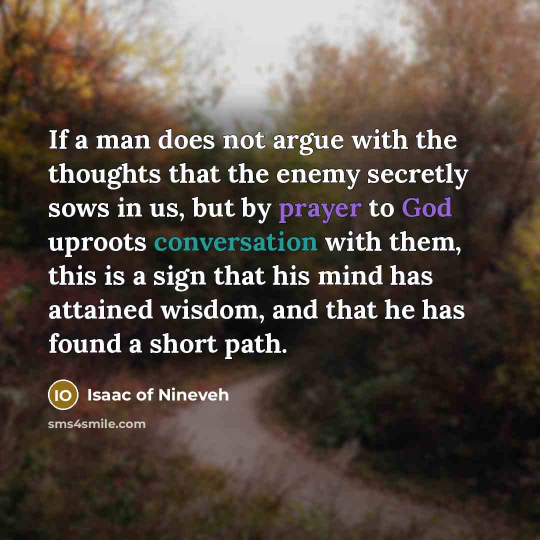“If a man does not argue with the thoughts that the enemy secretly sows in us, but by prayer to God uproots conversation with them, this is a sign that his mind has attained wisdom, and that he has found a short path.” quote by Isaac of Nineveh