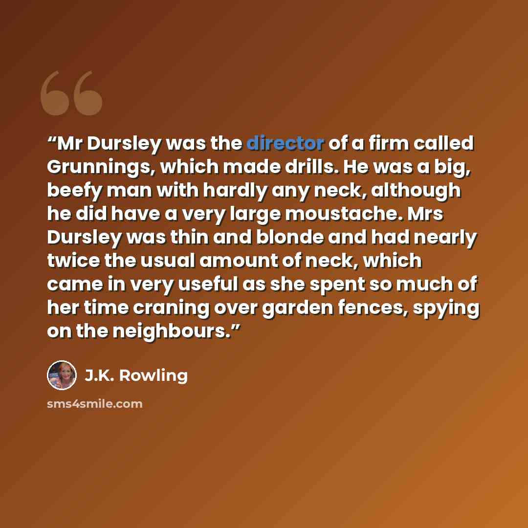 “Mr Dursley was the director of a firm called Grunnings, which made drills. He was a big, beefy man with hardly any neck, although he did have a very large moustache. Mrs Dursley was thin and blonde and had nearly twice the usual amount of neck, which came in very useful as she spent so much of her…” quote by J.K. Rowling