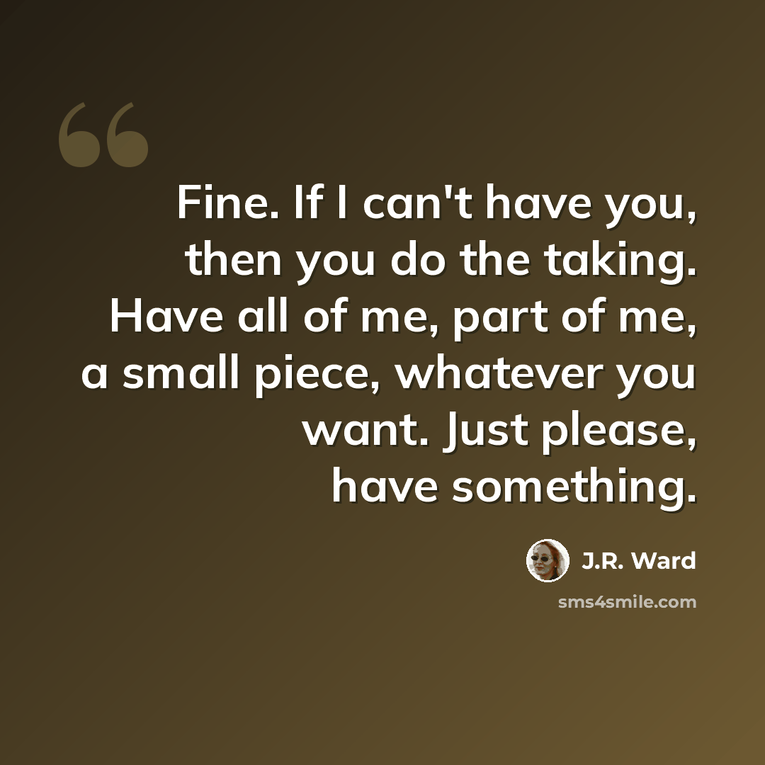 “Fine. If I can't have you, then you do the taking. Have all of me, part of me, a small piece, whatever you want. Just please, have something.” quote by J.R. Ward