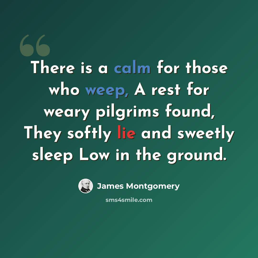 “There is a calm for those who weep, A rest for weary pilgrims found, They softly lie and sweetly sleep Low in the ground.” quote by James Montgomery