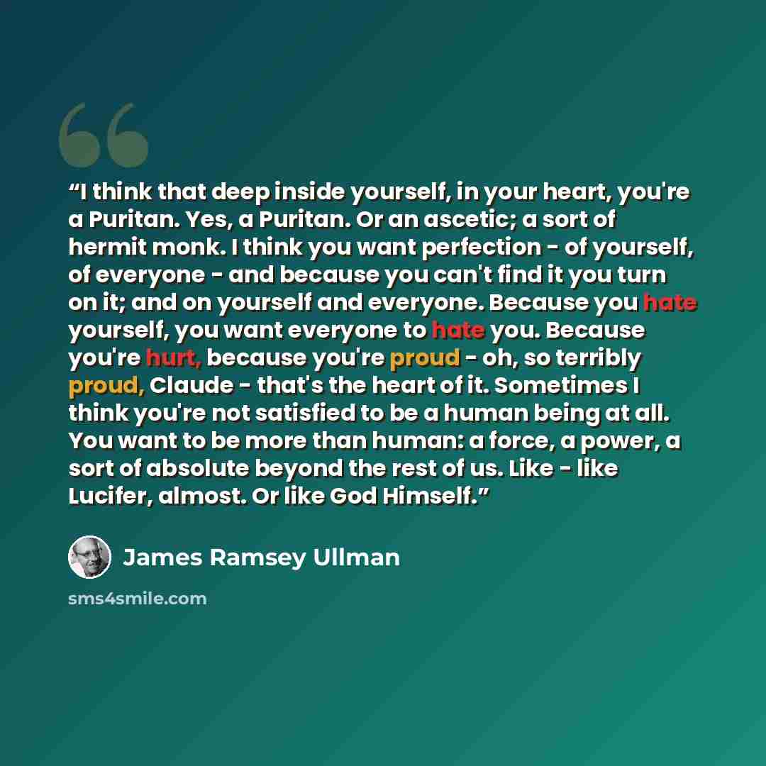 “I think that deep inside yourself, in your heart, you're a Puritan. Yes, a Puritan. Or an ascetic; a sort of hermit monk. I think you want perfection - of yourself, of everyone - and because you can't find it you turn on it; and on yourself and everyone. Because you hate yourself, you want…” quote by James Ramsey Ullman