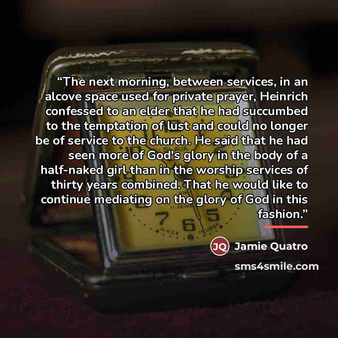 “The next morning, between services, in an alcove space used for private prayer, Heinrich confessed to an elder that he had succumbed to the temptation of lust and could no longer be of service to the church. He said that he had seen more of God's glory in the body of a half-naked girl than in the…” quote by Jamie Quatro