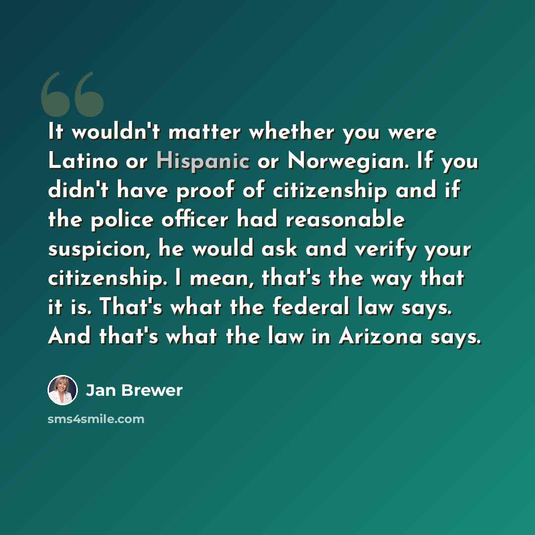 “It wouldn't matter whether you were Latino or Hispanic or Norwegian. If you didn't have proof of citizenship and if the police officer had reasonable suspicion, he would ask and verify your citizenship. I mean, that's the way that it is. That's what the federal law says. And that's what the law in…” quote by Jan Brewer