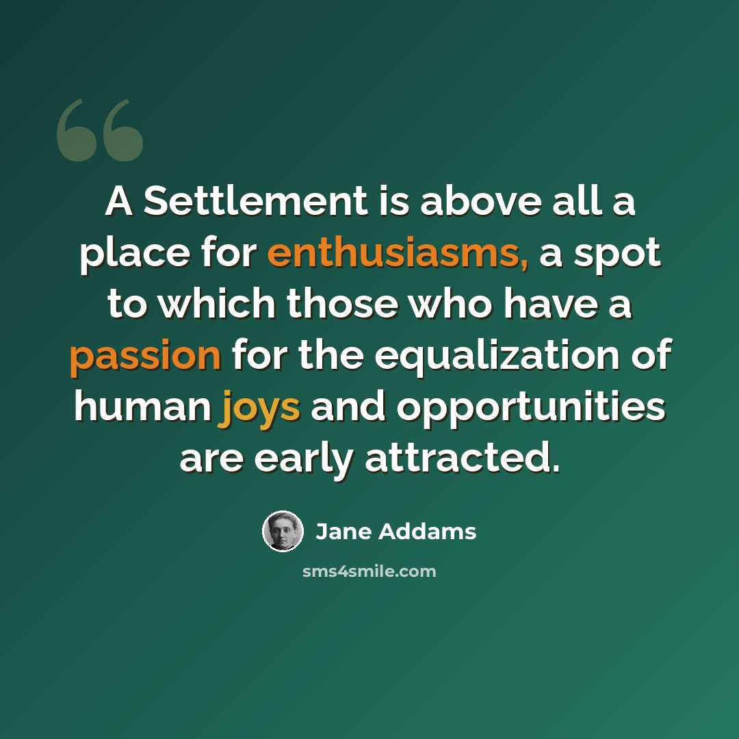 “A Settlement is above all a place for enthusiasms, a spot to which those who have a passion for the equalization of human joys and opportunities are early attracted.” quote by Jane Addams