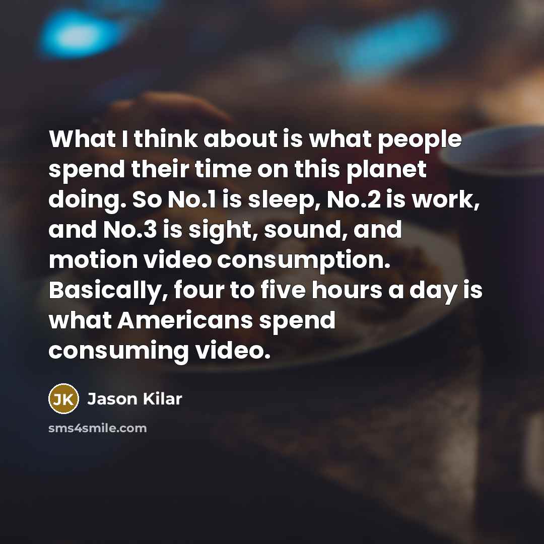 “What I think about is what people spend their time on this planet doing. So No.1 is sleep, No.2 is work, and No.3 is sight, sound, and motion video consumption. Basically, four to five hours a day is what Americans spend consuming video.” quote by Jason Kilar