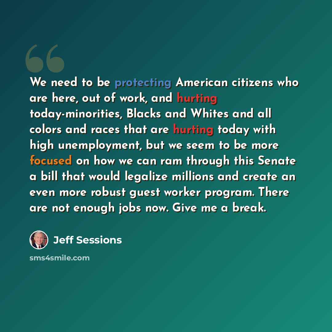 “We need to be protecting American citizens who are here, out of work, and hurting today-minorities, Blacks and Whites and all colors and races that are hurting today with high unemployment, but we seem to be more focused on how we can ram through this Senate a bill that would legalize millions and…” quote by Jeff Sessions