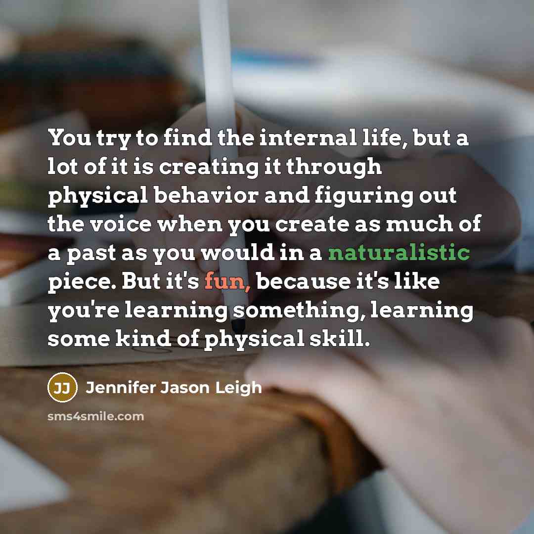 “You try to find the internal life, but a lot of it is creating it through physical behavior and figuring out the voice when you create as much of a past as you would in a naturalistic piece. But it's fun, because it's like you're learning something, learning some kind of physical skill.” quote by Jennifer Jason Leigh
