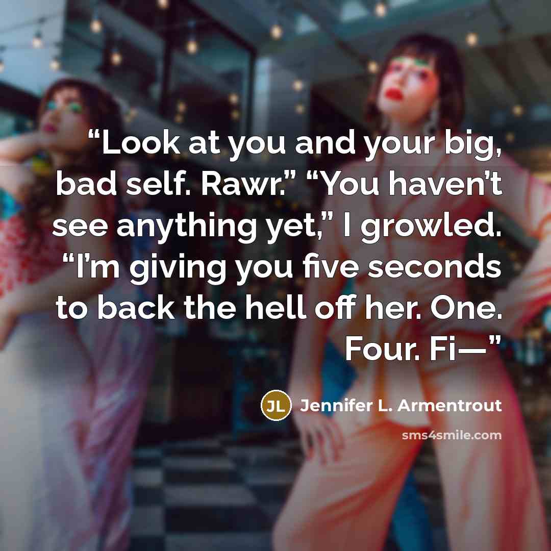 “Look at you and your big, bad self. Rawr.” “You haven’t see anything yet,” I growled. “I’m giving you five seconds to back the hell off her. One. Four. Fi—” quote by Jennifer L. Armentrout