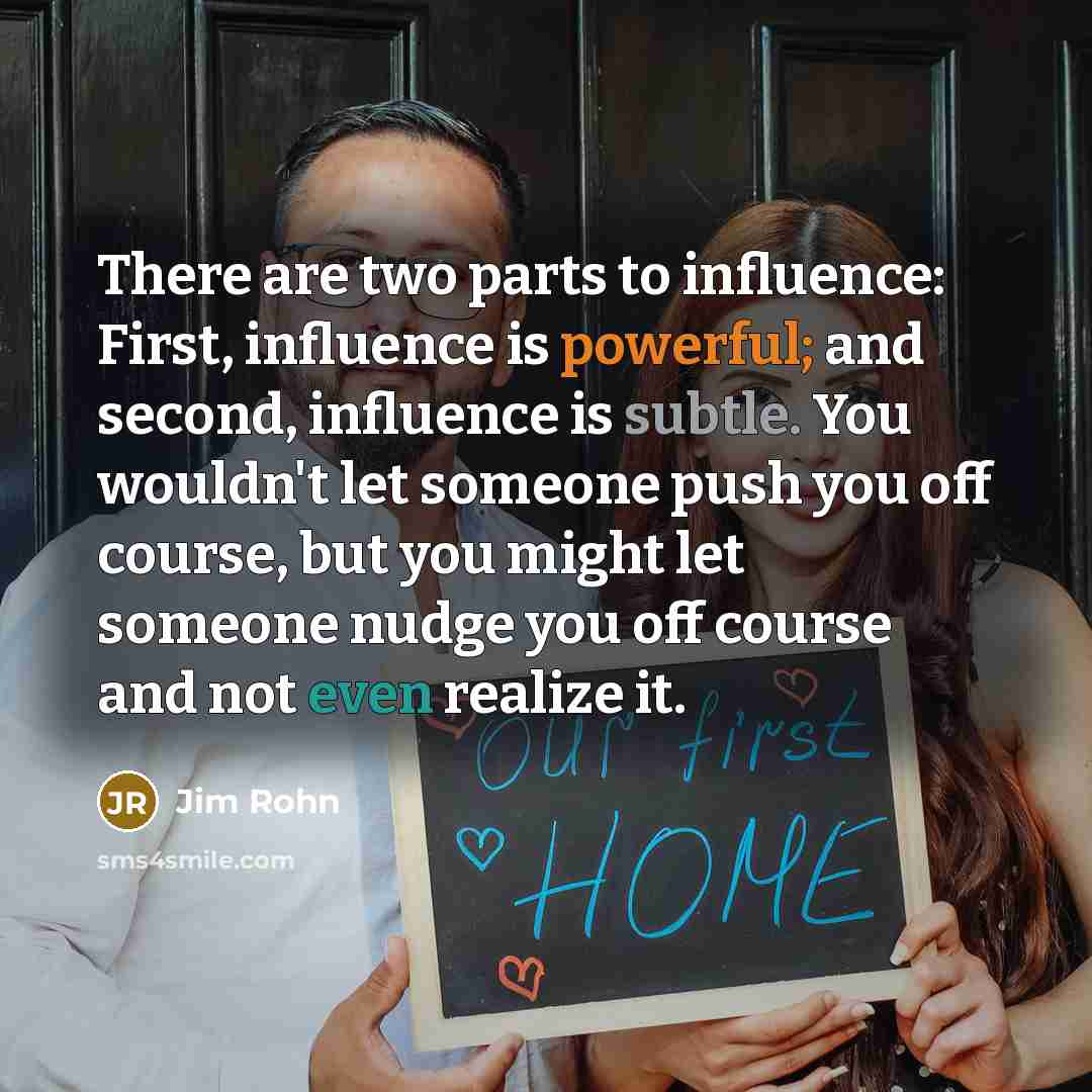 “There are two parts to influence: First, influence is powerful; and second, influence is subtle. You wouldn't let someone push you off course, but you might let someone nudge you off course and not even realize it.” quote by Jim Rohn