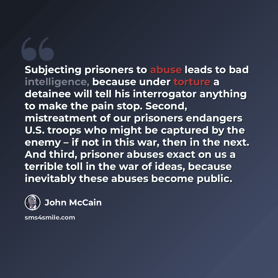 “Subjecting prisoners to abuse leads to bad intelligence, because under torture a detainee will tell his interrogator anything to make the pain stop. Second, mistreatment of our prisoners endangers U.S. troops who might be captured by the enemy – if not in this war, then in the next. And third…” quote by John McCain