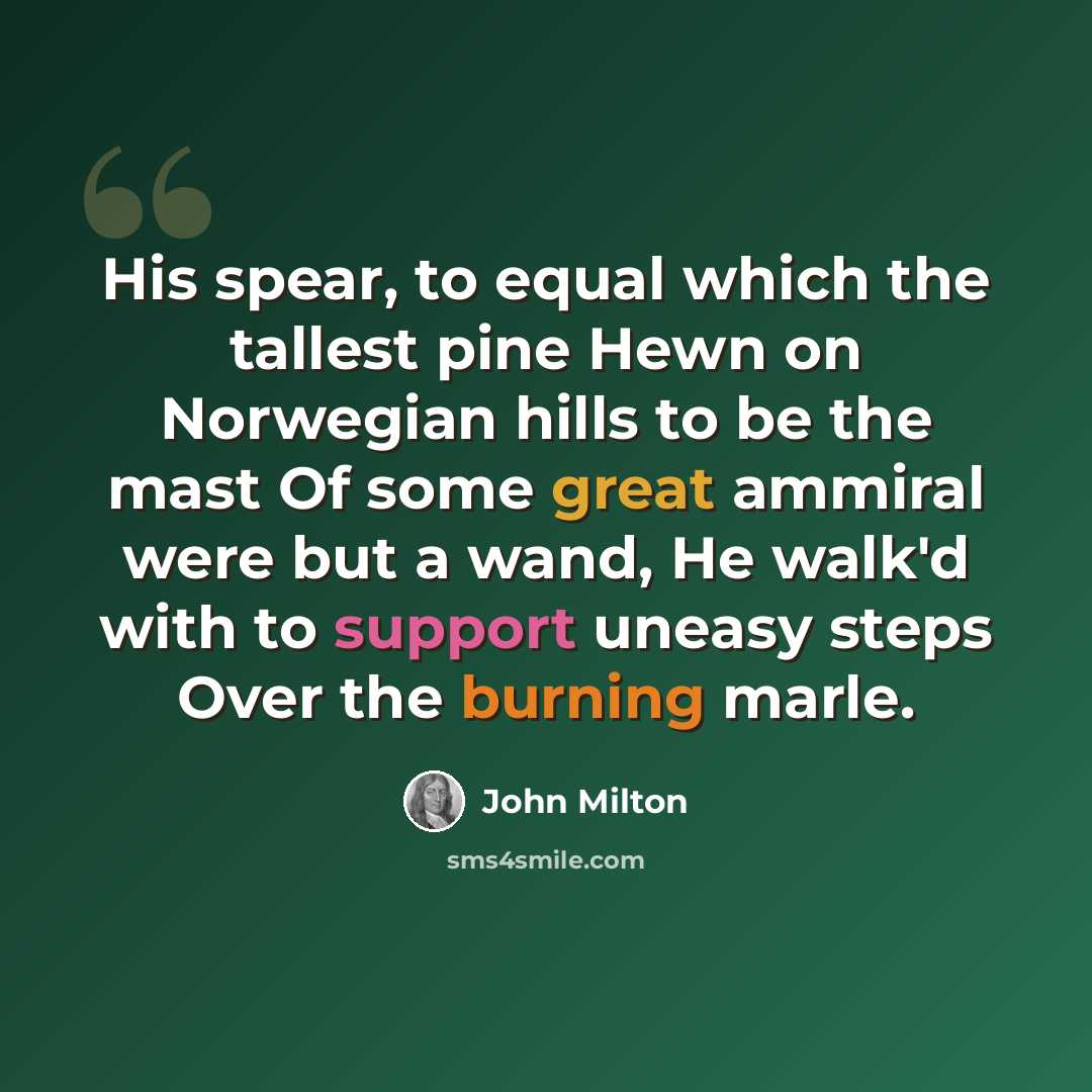 “His spear, to equal which the tallest pine Hewn on Norwegian hills to be the mast Of some great ammiral were but a wand, He walk'd with to support uneasy steps Over the burning marle.” quote by John Milton