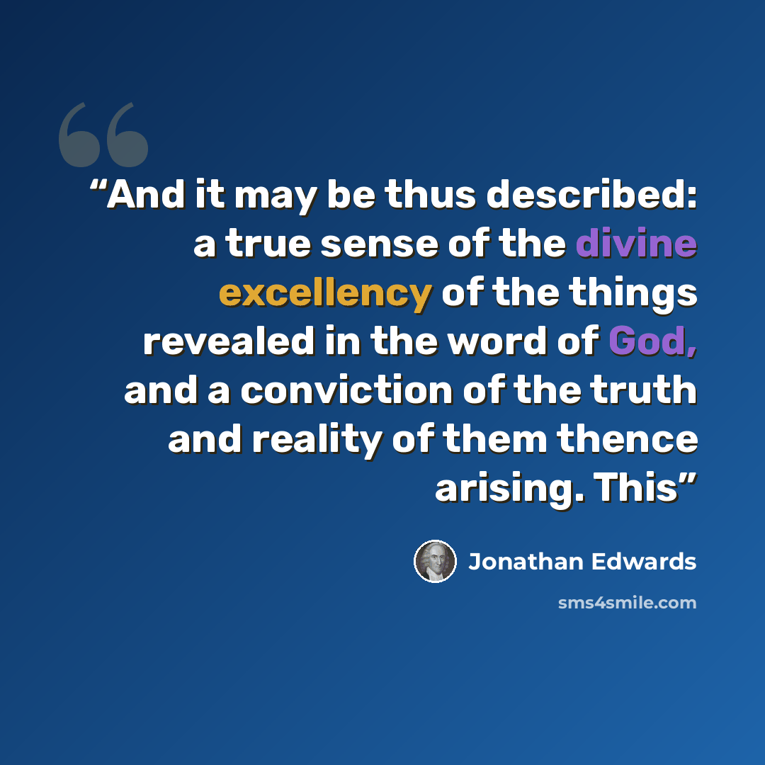 “And it may be thus described: a true sense of the divine excellency of the things revealed in the word of God, and a conviction of the truth and reality of them thence arising. This” quote by Jonathan Edwards
