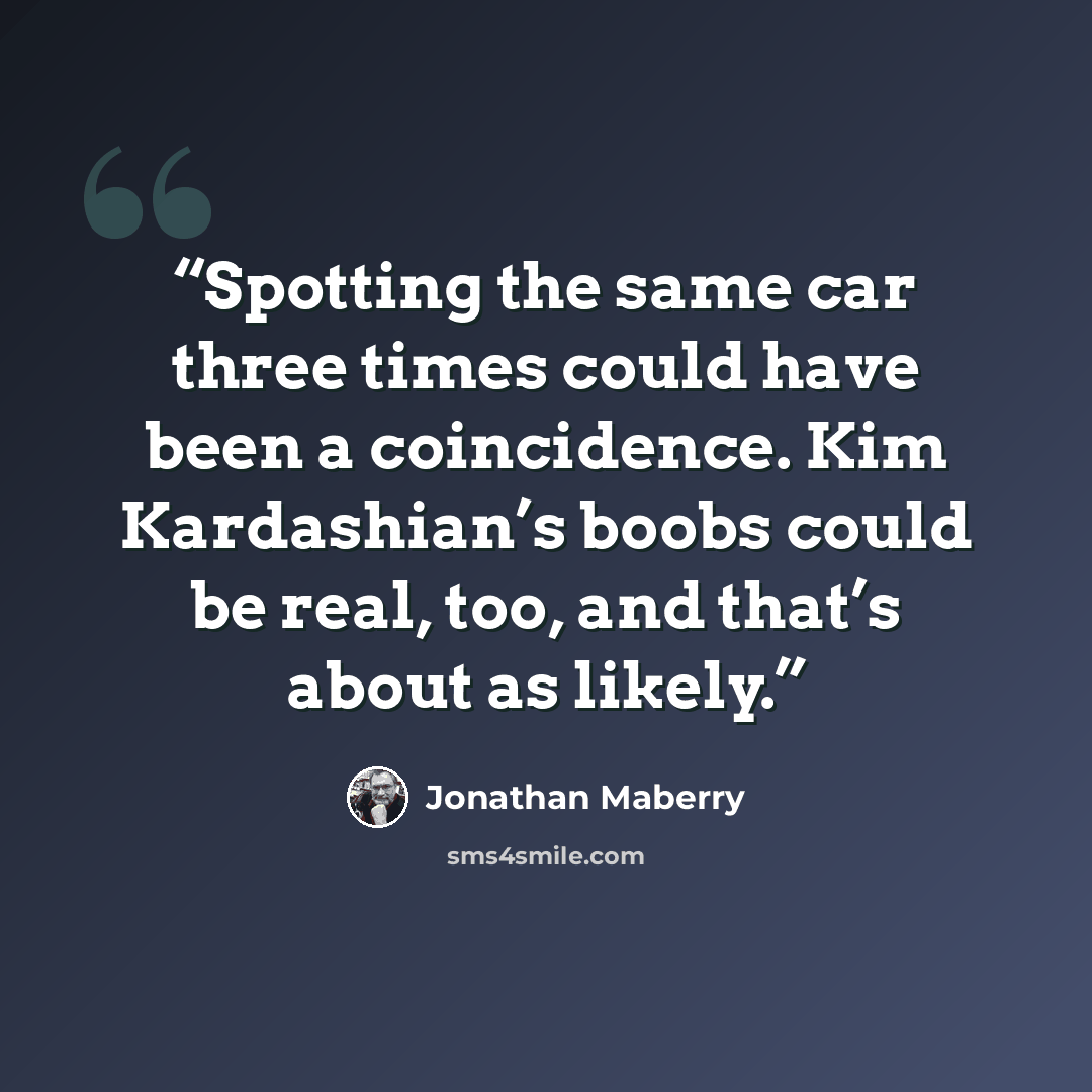 “Spotting the same car three times could have been a coincidence. Kim Kardashian’s boobs could be real, too, and that’s about as likely.” quote by Jonathan Maberry