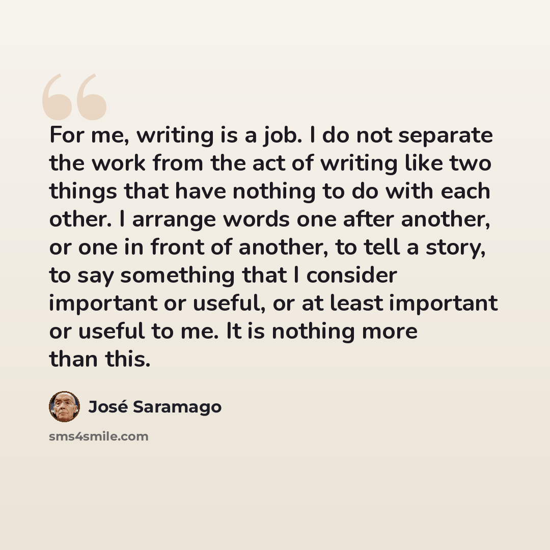 “For me, writing is a job. I do not separate the work from the act of writing like two things that have nothing to do with each other. I arrange words one after another, or one in front of another, to tell a story, to say something that I consider important or useful, or at least important or…” quote by Jose Saramago