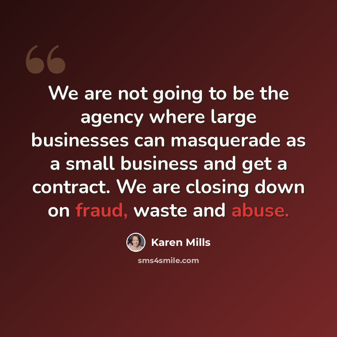 “We are not going to be the agency where large businesses can masquerade as a small business and get a contract. We are closing down on fraud, waste and abuse.” quote by Karen Mills