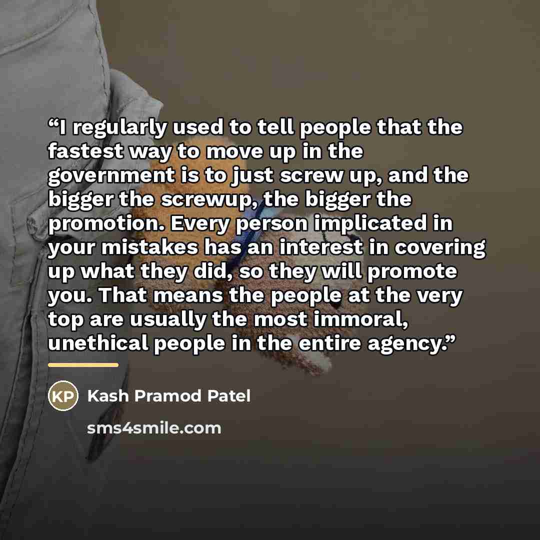 “I regularly used to tell people that the fastest way to move up in the government is to just screw up, and the bigger the screwup, the bigger the promotion. Every person implicated in your mistakes has an interest in covering up what they did, so they will promote you. That means the people at the…” quote by Kash Pramod Patel
